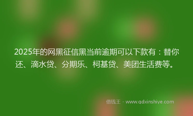 2025年的网黑征信黑当前逾期可以下款有：替你还、滴水贷、分期乐、柯基贷、美团生活费等。