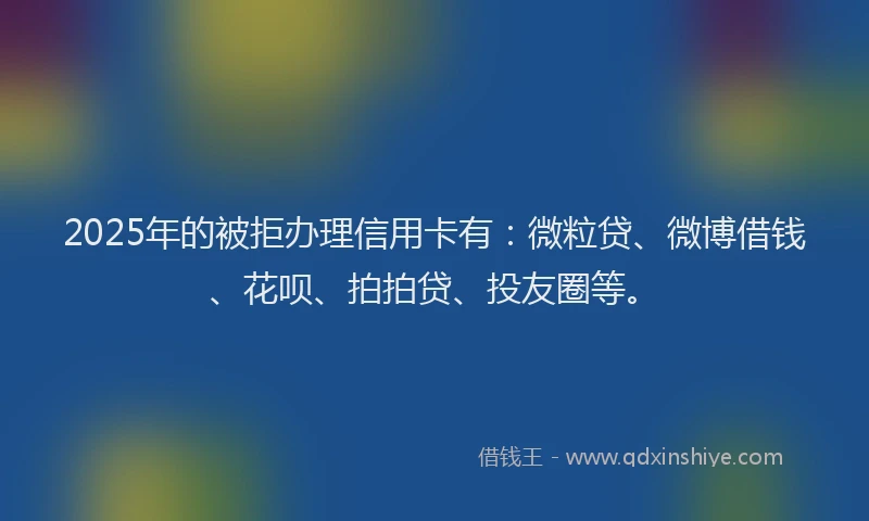 2025年的被拒办理信用卡有：微粒贷、微博借钱、花呗、拍拍贷、投友圈等。