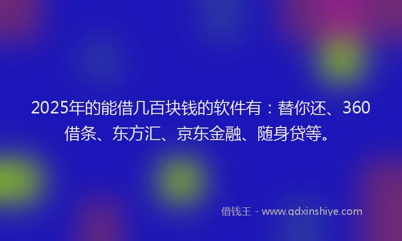 2025年的能借几百块钱的软件有：替你还、360借条、东方汇、京东金融、随身贷等。