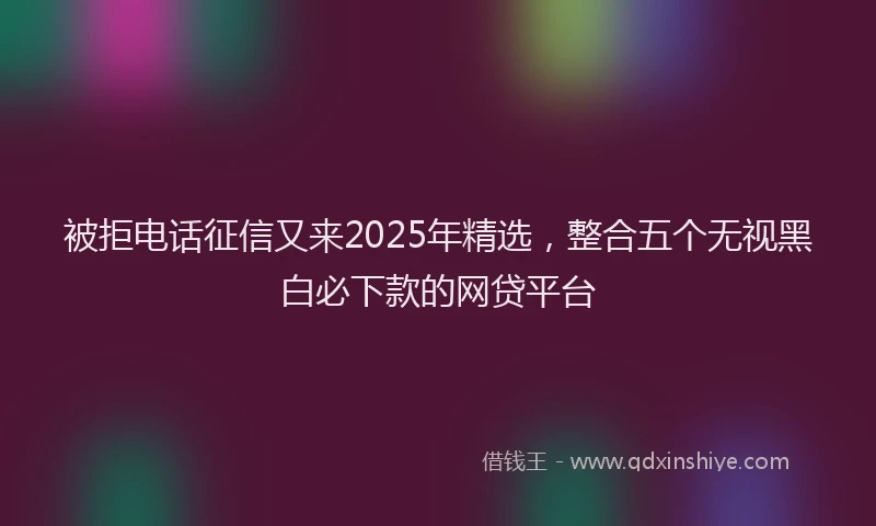 被拒电话征信又来2025年精选，整合五个无视黑白必下款的网贷平台