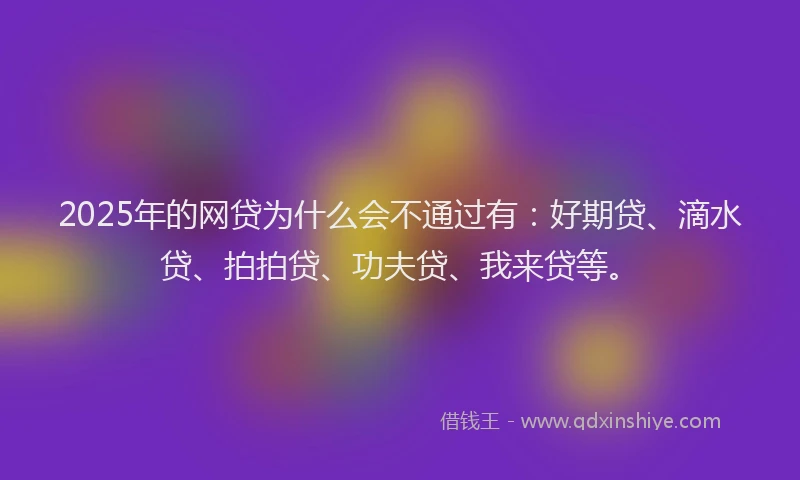 2025年的网贷为什么会不通过有：好期贷、滴水贷、拍拍贷、功夫贷、我来贷等。