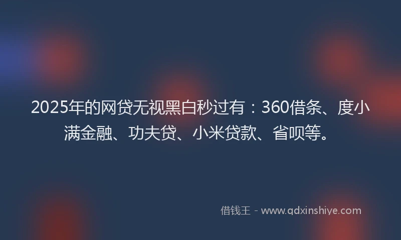 2025年的网贷无视黑白秒过有：360借条、度小满金融、功夫贷、小米贷款、省呗等。