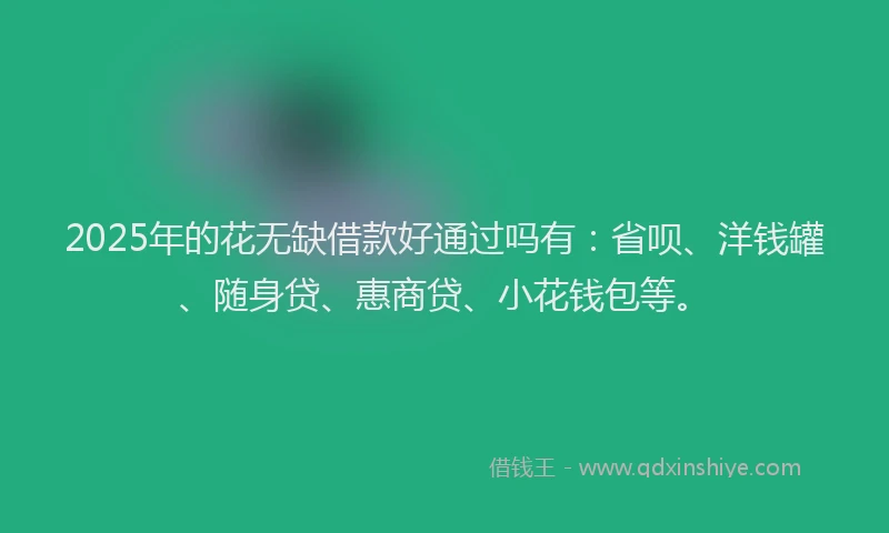 2025年的花无缺借款好通过吗有：省呗、洋钱罐、随身贷、惠商贷、小花钱包等。