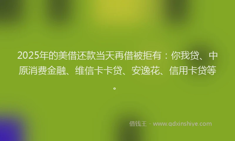 2025年的美借还款当天再借被拒有：你我贷、中原消费金融、维信卡卡贷、安逸花、信用卡贷等。