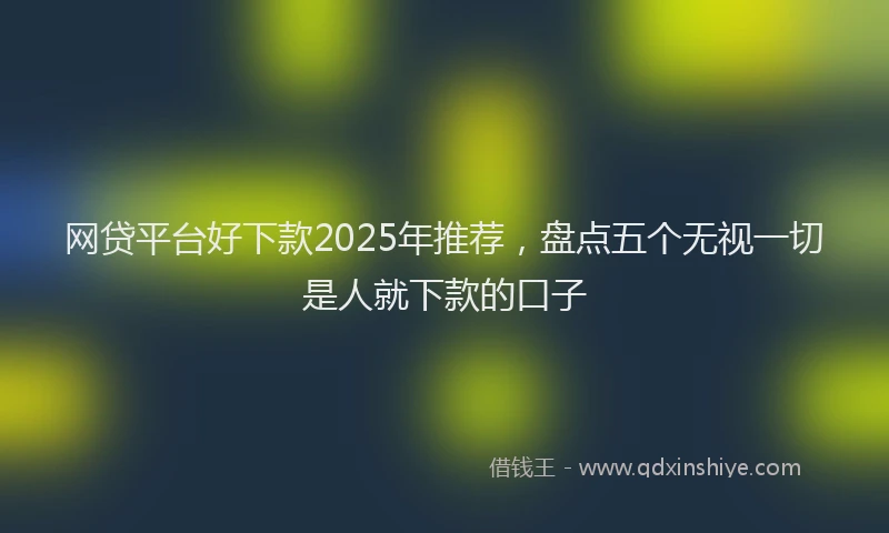 网贷平台好下款2025年推荐，盘点五个无视一切是人就下款的口子
