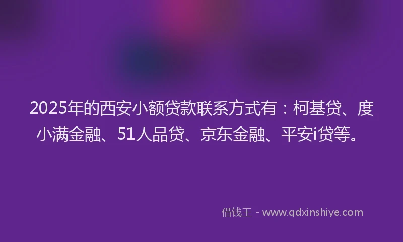 2025年的西安小额贷款联系方式有：柯基贷、度小满金融、51人品贷、京东金融、平安i贷等。