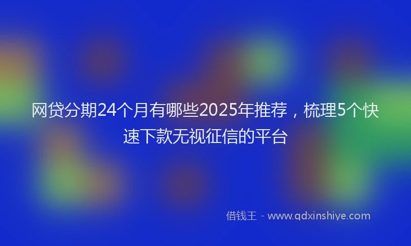 网贷分期24个月有哪些2025年推荐，梳理5个快速下款无视征信的平台