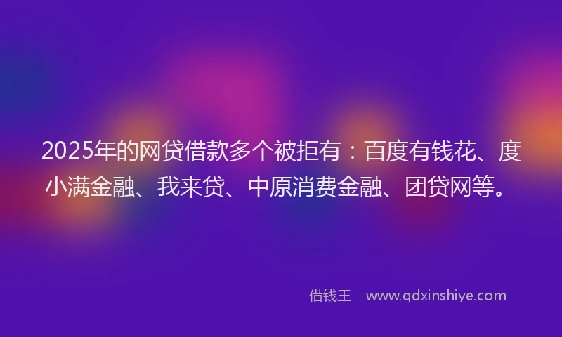 2025年的网贷借款多个被拒有：百度有钱花、度小满金融、我来贷、中原消费金融、团贷网等。
