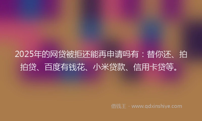 2025年的网贷被拒还能再申请吗有：替你还、拍拍贷、百度有钱花、小米贷款、信用卡贷等。