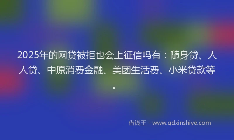 2025年的网贷被拒也会上征信吗有：随身贷、人人贷、中原消费金融、美团生活费、小米贷款等。