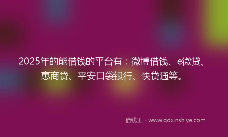 2025年的能借钱的平台有：微博借钱、e微贷、惠商贷、平安口袋银行、快贷通等。