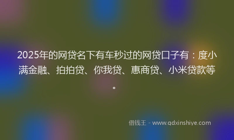 2025年的网贷名下有车秒过的网贷口子有：度小满金融、拍拍贷、你我贷、惠商贷、小米贷款等。
