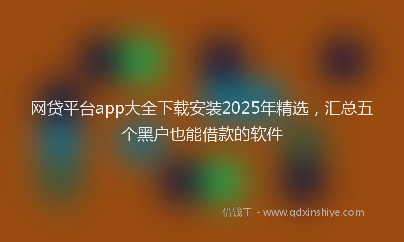 网贷平台app大全下载安装2025年精选，汇总五个黑户也能借款的软件