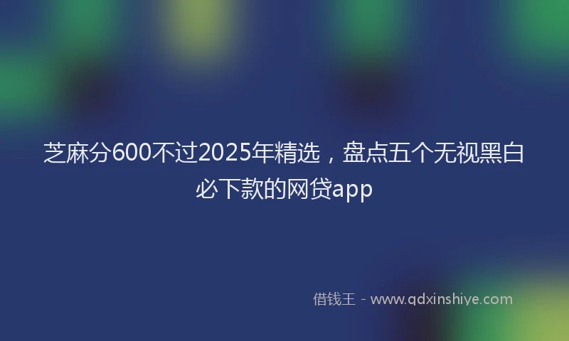 芝麻分600不过2025年精选，盘点五个无视黑白必下款的网贷app