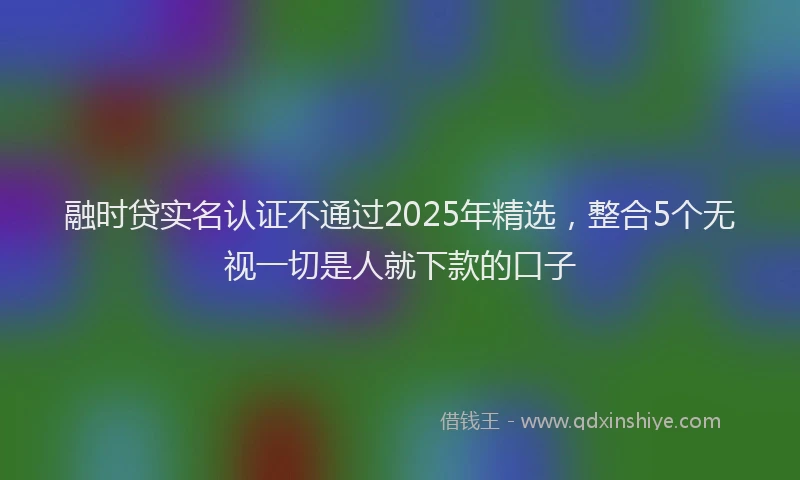 融时贷实名认证不通过2025年精选，整合5个无视一切是人就下款的口子
