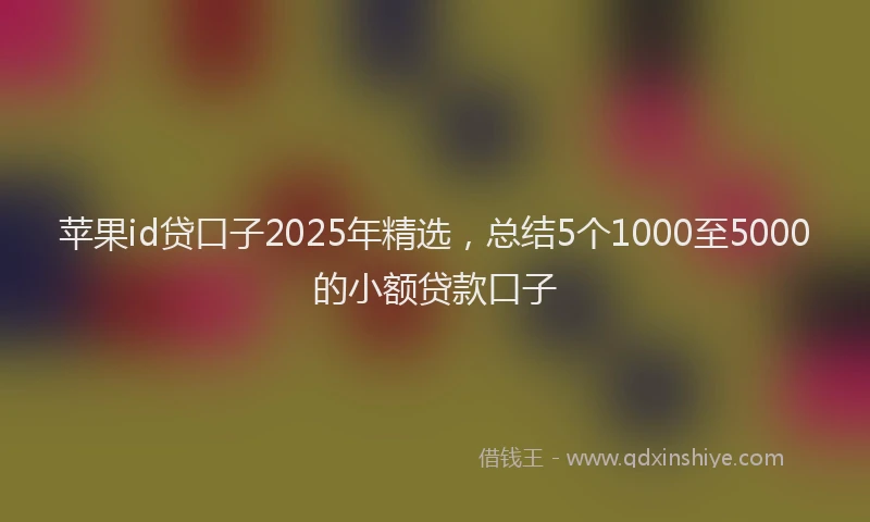 苹果id贷口子2025年精选，总结5个1000至5000的小额贷款口子