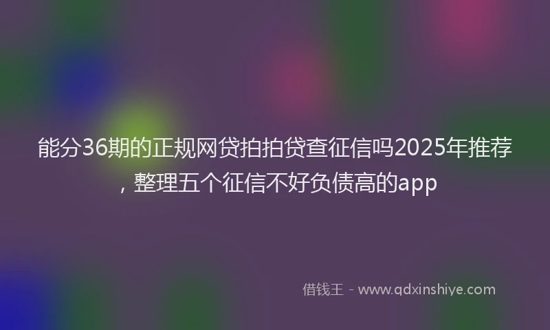 能分36期的正规网贷拍拍贷查征信吗2025年推荐，整理五个征信不好负债高的app