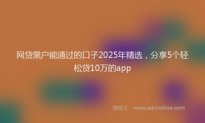 网贷黑户能通过的口子2025年精选，分享5个轻松贷10万的app