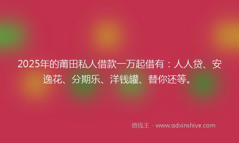 2025年的莆田私人借款一万起借有：人人贷、安逸花、分期乐、洋钱罐、替你还等。