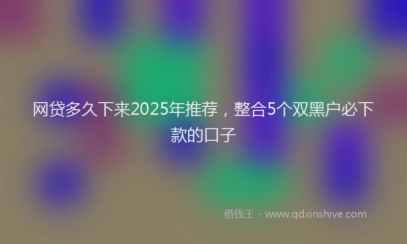 网贷多久下来2025年推荐，整合5个双黑户必下款的口子