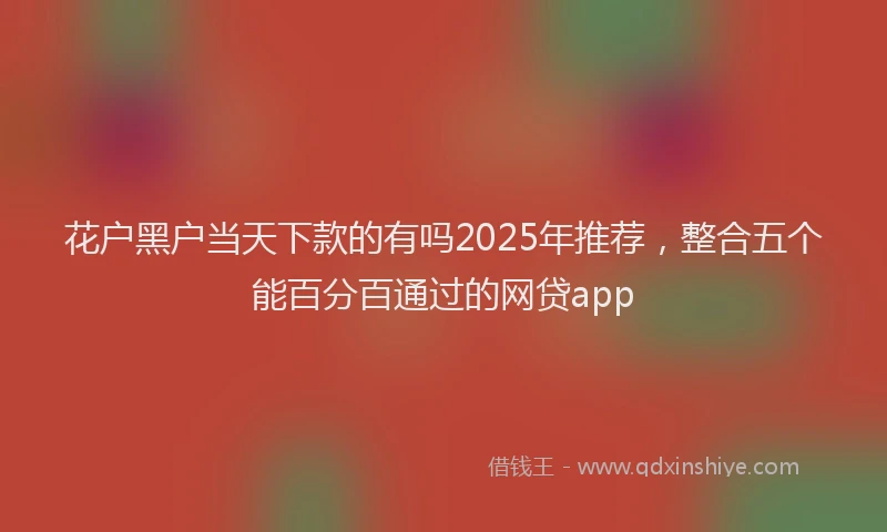 花户黑户当天下款的有吗2025年推荐，整合五个能百分百通过的网贷app