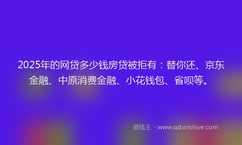 2025年的网贷多少钱房贷被拒有：替你还、京东金融、中原消费金融、小花钱包、省呗等。