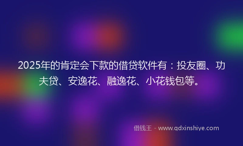 2025年的肯定会下款的借贷软件有：投友圈、功夫贷、安逸花、融逸花、小花钱包等。