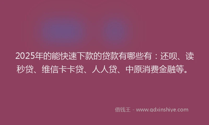 2025年的能快速下款的贷款有哪些有：还呗、读秒贷、维信卡卡贷、人人贷、中原消费金融等。