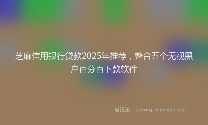 芝麻信用银行贷款2025年推荐，整合五个无视黑户百分百下款软件