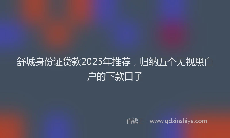 舒城身份证贷款2025年推荐，归纳五个无视黑白户的下款口子