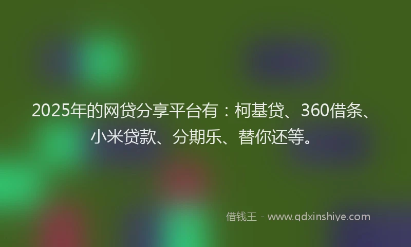 2025年的网贷分享平台有：柯基贷、360借条、小米贷款、分期乐、替你还等。