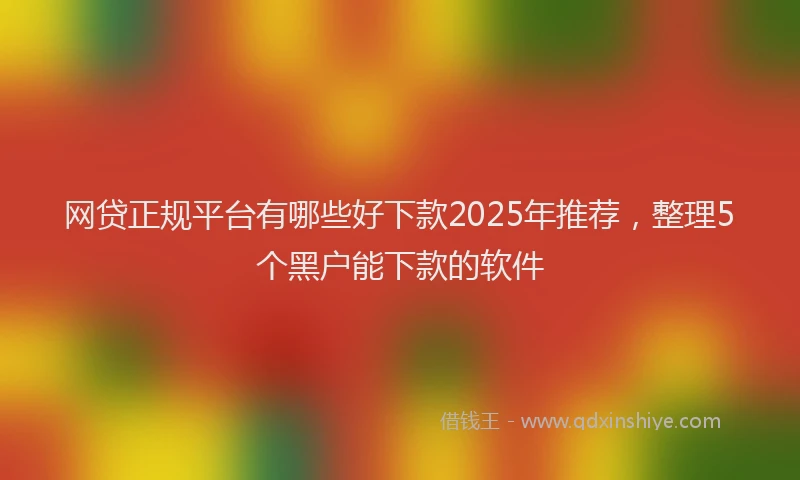 网贷正规平台有哪些好下款2025年推荐，整理5个黑户能下款的软件