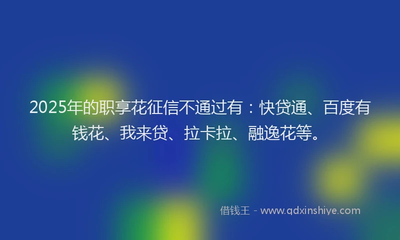 2025年的职享花征信不通过有：快贷通、百度有钱花、我来贷、拉卡拉、融逸花等。