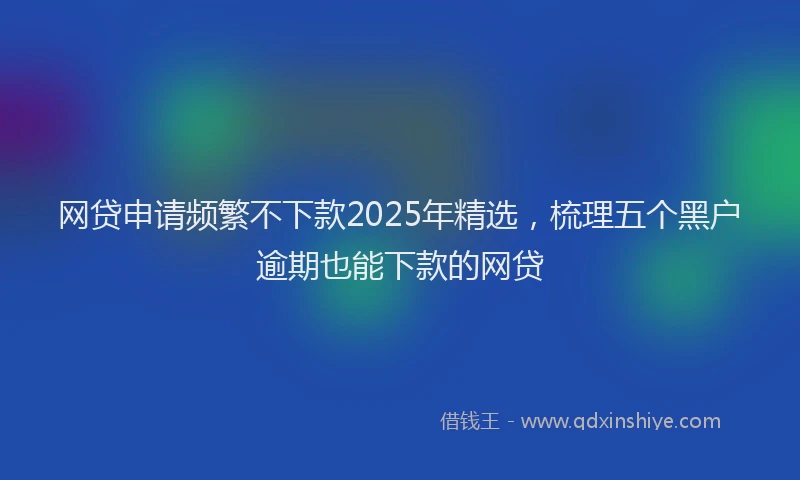 网贷申请频繁不下款2025年精选，梳理五个黑户逾期也能下款的网贷
