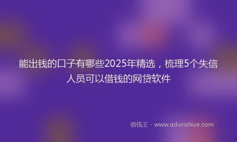 能出钱的口子有哪些2025年精选，梳理5个失信人员可以借钱的网贷软件
