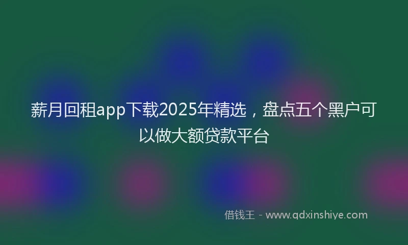 薪月回租app下载2025年精选，盘点五个黑户可以做大额贷款平台