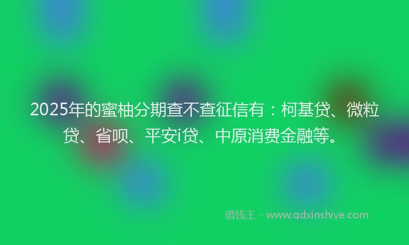 2025年的蜜柚分期查不查征信有：柯基贷、微粒贷、省呗、平安i贷、中原消费金融等。