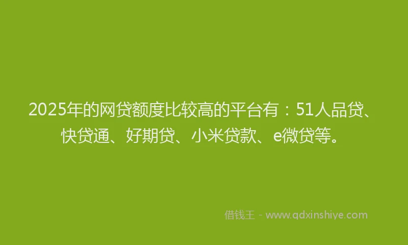 2025年的网贷额度比较高的平台有：51人品贷、快贷通、好期贷、小米贷款、e微贷等。