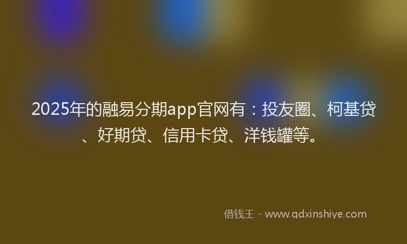 2025年的融易分期app官网有：投友圈、柯基贷、好期贷、信用卡贷、洋钱罐等。