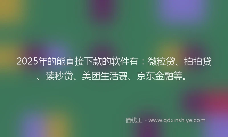 2025年的能直接下款的软件有：微粒贷、拍拍贷、读秒贷、美团生活费、京东金融等。