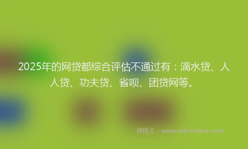 2025年的网贷都综合评估不通过有：滴水贷、人人贷、功夫贷、省呗、团贷网等。