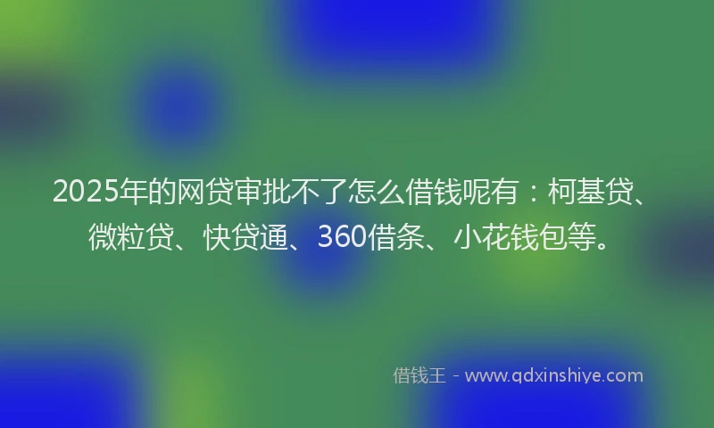 2025年的网贷审批不了怎么借钱呢有：柯基贷、微粒贷、快贷通、360借条、小花钱包等。