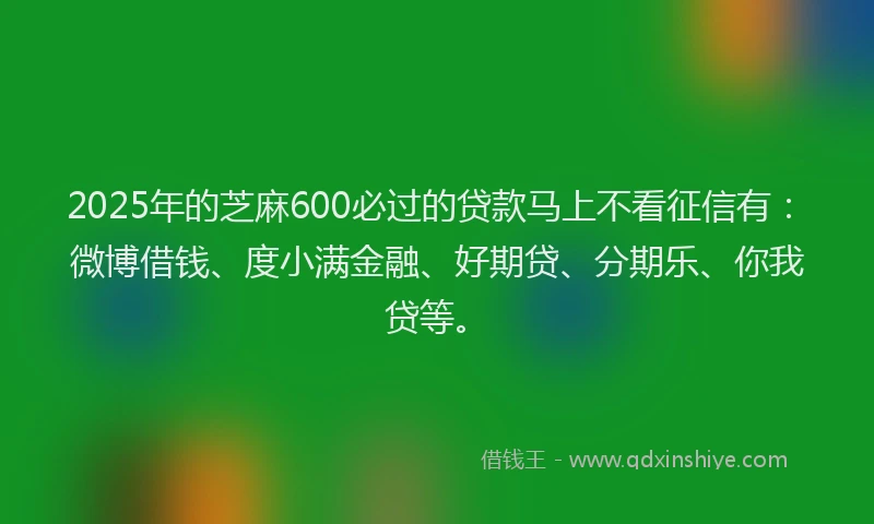 2025年的芝麻600必过的贷款马上不看征信有：微博借钱、度小满金融、好期贷、分期乐、你我贷等。