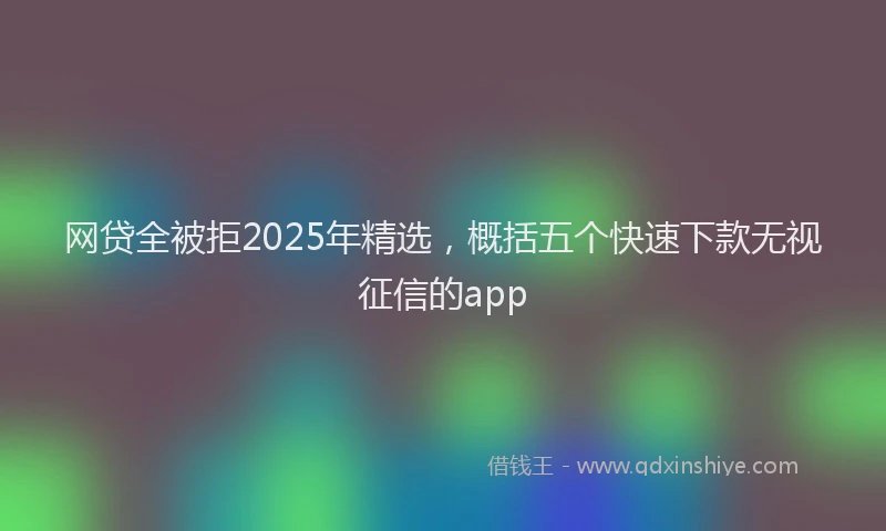 网贷全被拒2025年精选，概括五个快速下款无视征信的app