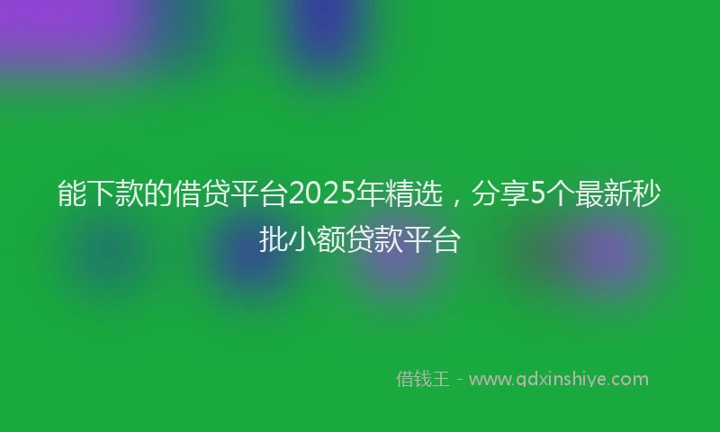 能下款的借贷平台2025年精选，分享5个最新秒批小额贷款平台