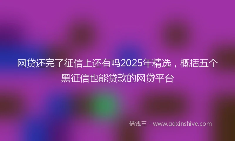 网贷还完了征信上还有吗2025年精选，概括五个黑征信也能贷款的网贷平台