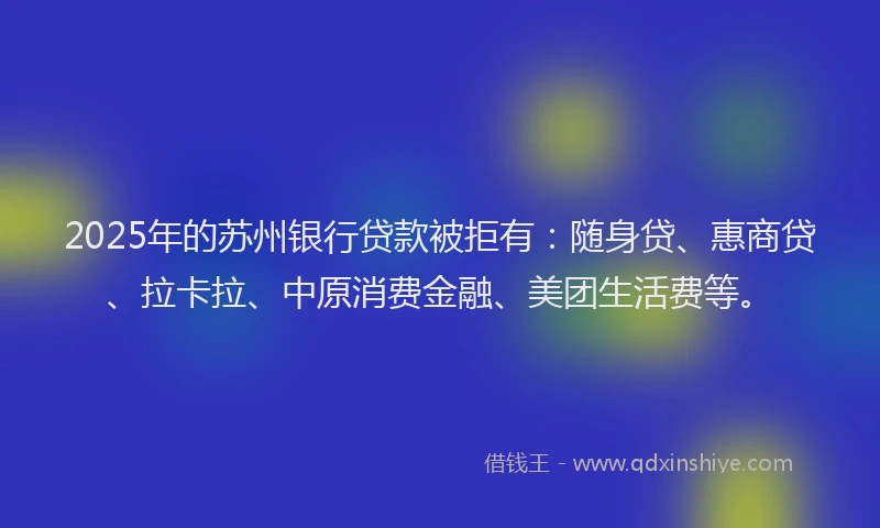 2025年的苏州银行贷款被拒有：随身贷、惠商贷、拉卡拉、中原消费金融、美团生活费等。