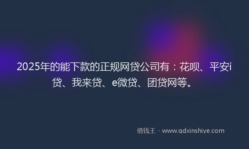 2025年的能下款的正规网贷公司有：花呗、平安i贷、我来贷、e微贷、团贷网等。