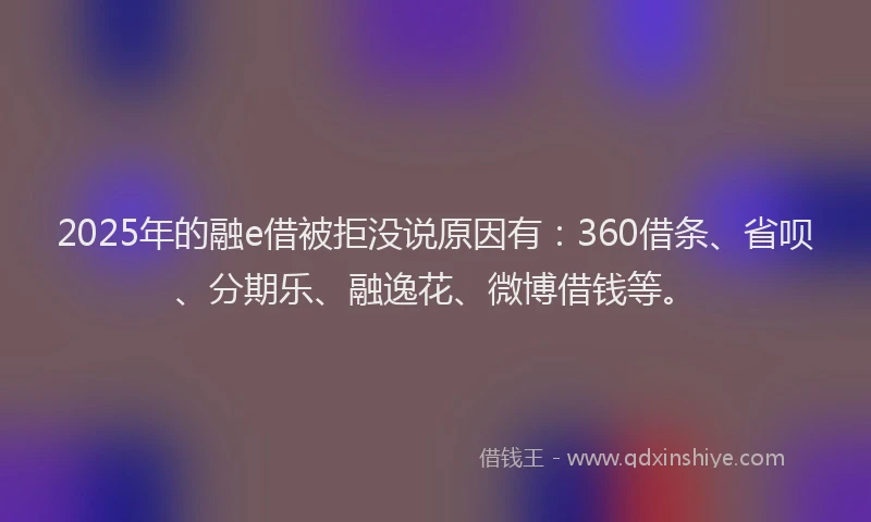 2025年的融e借被拒没说原因有：360借条、省呗、分期乐、融逸花、微博借钱等。