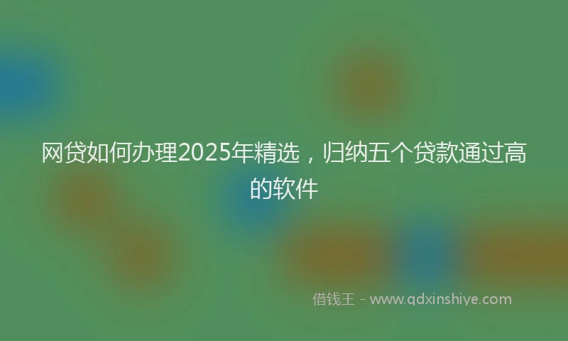网贷如何办理2025年精选，归纳五个贷款通过高的软件